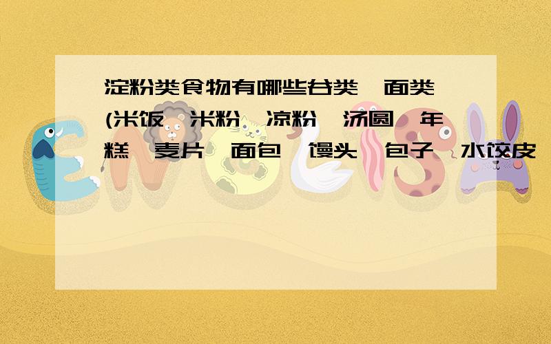 淀粉类食物有哪些谷类、面类 (米饭、米粉、凉粉、汤圆、年糕、麦片、面包、馒头、包子、水饺皮、馄饨皮、面条、烙饼、蒸饺、玉米、蛋糕、饼干、马拉糕、凤片糕、萝卜糕、芋头糕.)