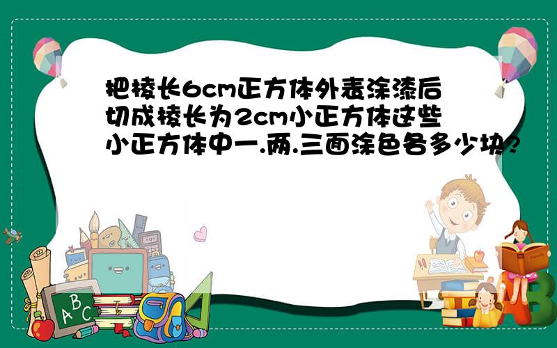 把棱长6cm正方体外表涂漆后切成棱长为2cm小正方体这些小正方体中一.两.三面涂色各多少块?