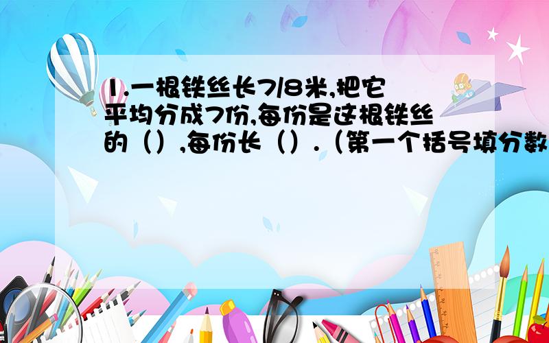 1.一根铁丝长7/8米,把它平均分成7份,每份是这根铁丝的（）,每份长（）.（第一个括号填分数）