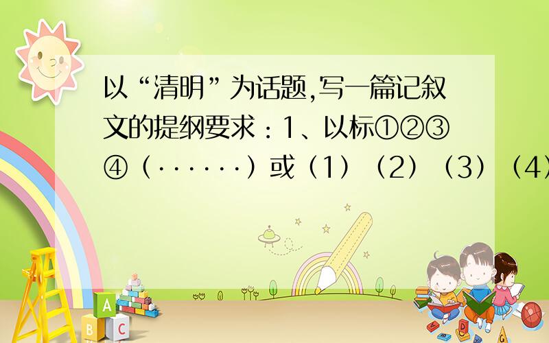 以“清明”为话题,写一篇记叙文的提纲要求：1、以标①②③④（······）或（1）（2）（3）（4）（······）的方式说明第一、第二、第三、第四、（······）部分（段落）应该写什