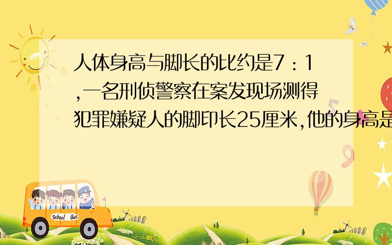 人体身高与脚长的比约是7：1,一名刑侦警察在案发现场测得犯罪嫌疑人的脚印长25厘米,他的身高是多少?速