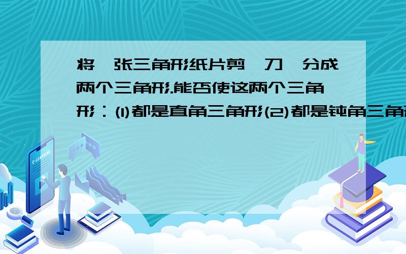 将一张三角形纸片剪一刀,分成两个三角形.能否使这两个三角形：(1)都是直角三角形(2)都是钝角三角形(3)都是锐角三角形(简要写出你的探究成果)