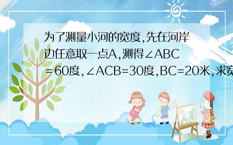 为了测量小河的宽度,先在河岸边任意取一点A,测得∠ABC＝60度,∠ACB=30度,BC=20米,求宽度