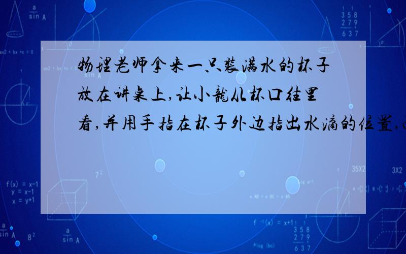 物理老师拿来一只装满水的杯子放在讲桌上,让小龙从杯口往里看,并用手指在杯子外边指出水滴的位置,而其他同学说小龙指得不准,都争先恐后的去试,可是过的同学也都不准,这是为什么?