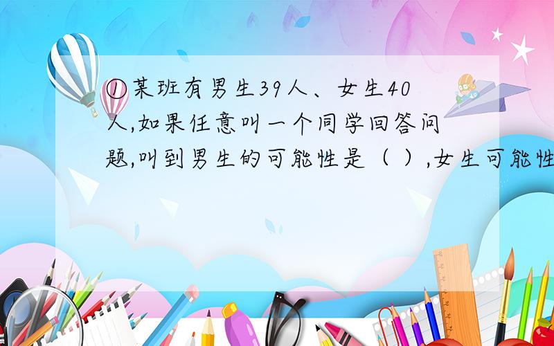 ①某班有男生39人、女生40人,如果任意叫一个同学回答问题,叫到男生的可能性是（ ）,女生可能性是（ ）②一个色子,六个面分别写着1~6六个数字,掷出“1”朝上的可能性为（ ）,掷出“5”朝