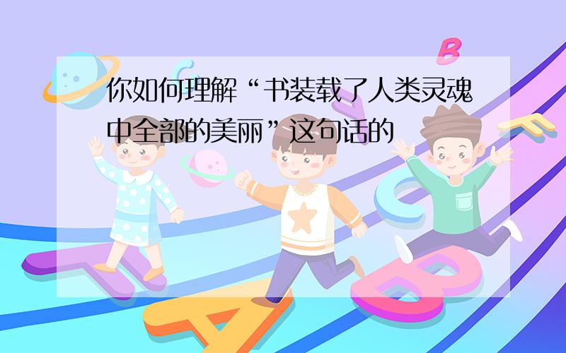 你如何理解“书装载了人类灵魂中全部的美丽”这句话的