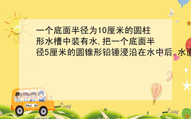 一个底面半径为10厘米的圆柱形水槽中装有水,把一个底面半径5厘米的圆锥形铅锤浸沿在水中后,水面上升了1米,铅垂高多少厘米?