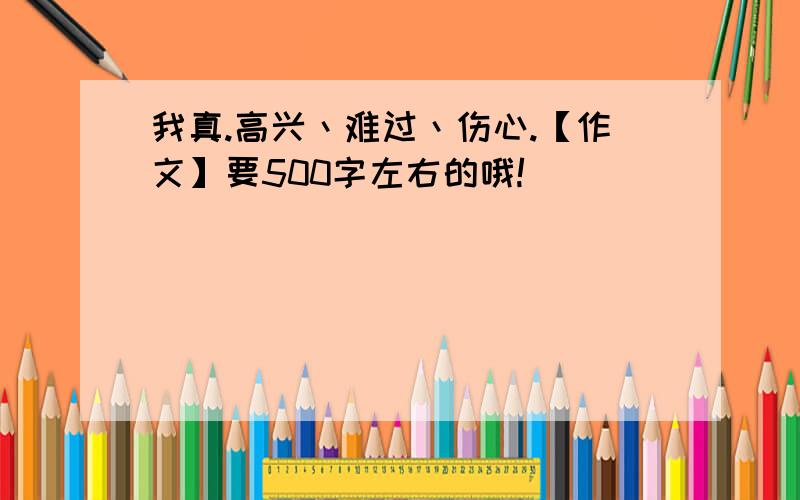 我真.高兴丶难过丶伤心.【作文】要500字左右的哦!