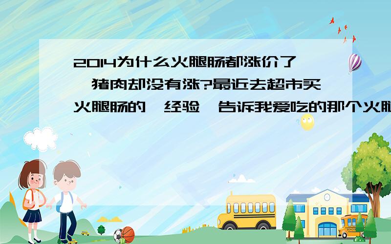 2014为什么火腿肠都涨价了,猪肉却没有涨?最近去超市买火腿肠的'经验'告诉我爱吃的那个火腿已经涨价了,但前两天往家里打电话听说家里的生肉才9块左右?为麻麻生肉都没涨价,火腿肠却飙得