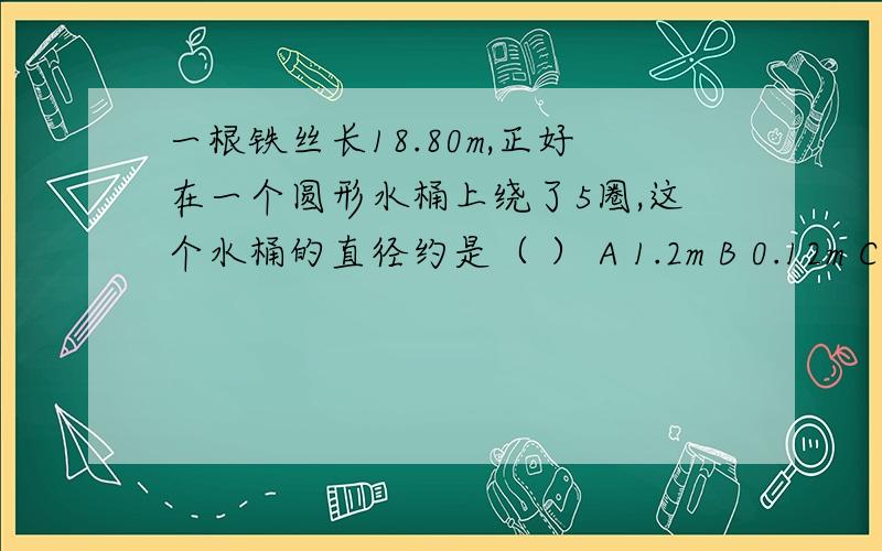 一根铁丝长18.80m,正好在一个圆形水桶上绕了5圈,这个水桶的直径约是（ ） A 1.2m B 0.12m C 12m D 0.012m