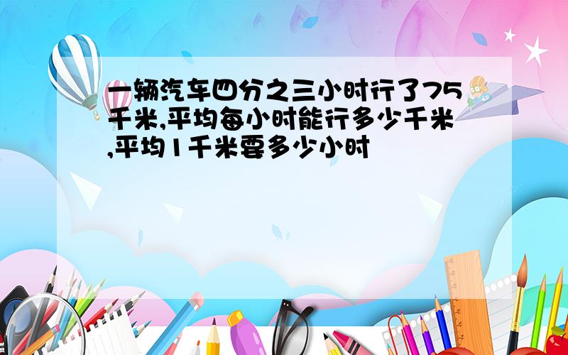 一辆汽车四分之三小时行了75千米,平均每小时能行多少千米,平均1千米要多少小时