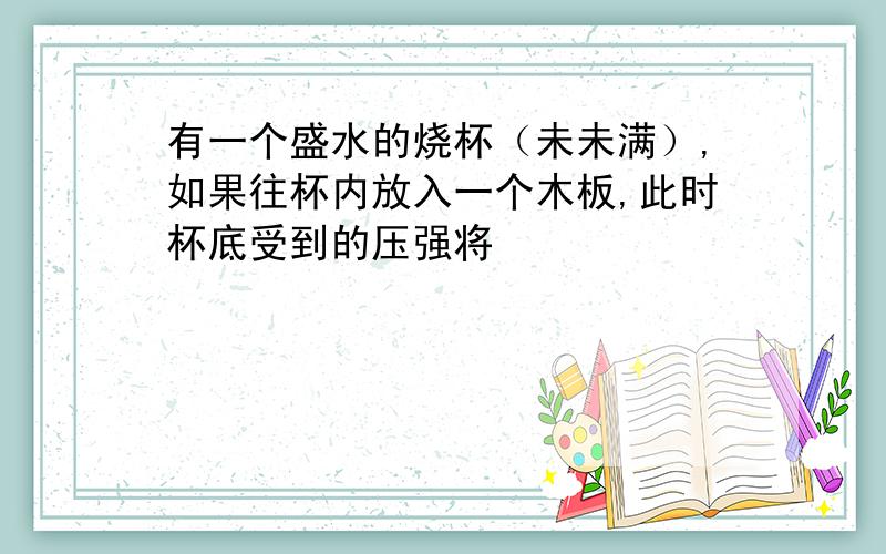 有一个盛水的烧杯（未未满）,如果往杯内放入一个木板,此时杯底受到的压强将