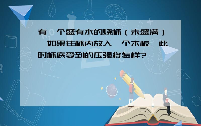 有一个盛有水的烧杯（未盛满）,如果往杯内放入一个木板,此时杯底受到的压强将怎样?