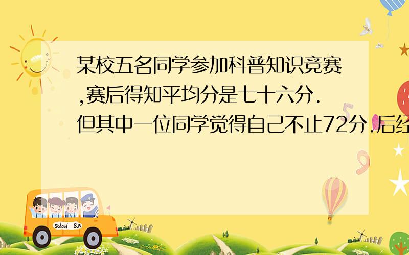 某校五名同学参加科普知识竞赛,赛后得知平均分是七十六分.但其中一位同学觉得自己不止72分.后经查卷,确定这位同学的成绩应是78分.这样,这五名同学的平均分应该是多少分?