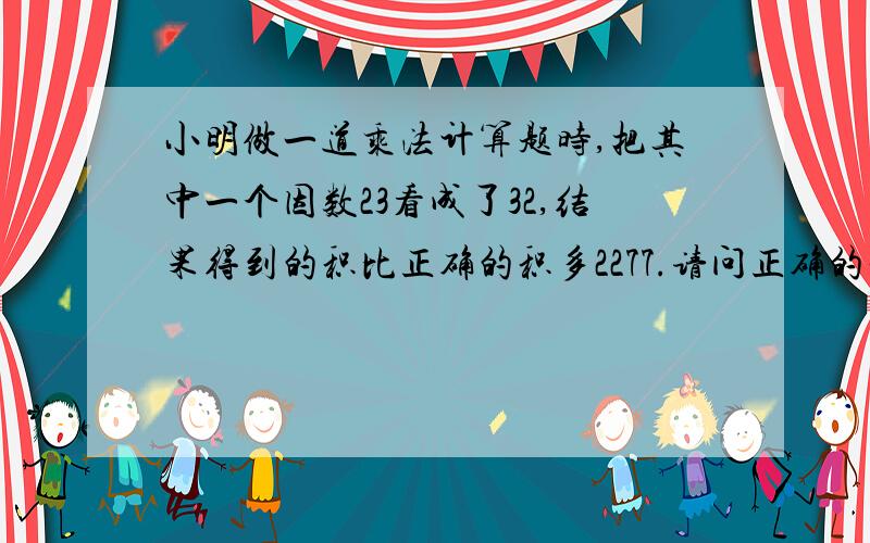 小明做一道乘法计算题时,把其中一个因数23看成了32,结果得到的积比正确的积多2277.请问正确的积是多少