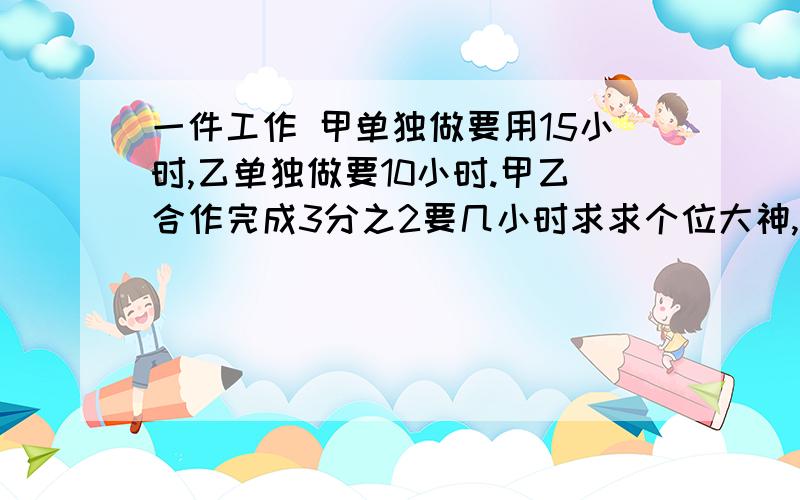 一件工作 甲单独做要用15小时,乙单独做要10小时.甲乙合作完成3分之2要几小时求求个位大神,我只有那么多财富值