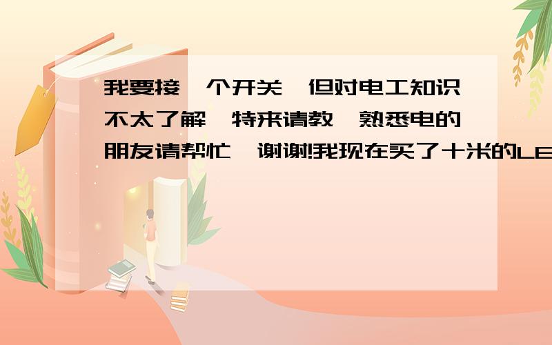 我要接一个开关,但对电工知识不太了解,特来请教,熟悉电的朋友请帮忙,谢谢!我现在买了十米的LED灯带,我现在要装一个开关来控制灯的开与关,有以下配件：1、电线（花线）；2、LED灯的控制