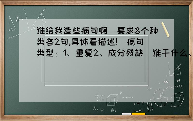 谁给我造些病句啊（要求8个种类各2句,具体看描述!）病句类型：1、重复2、成分残缺（谁干什么、什么是什么 中间缺一个）3、词序颠倒4、用错词5、搭配不当6、指代不明7、分类不当8、矛盾