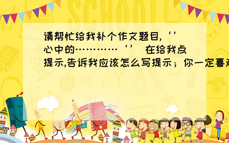 请帮忙给我补个作文题目,‘’心中的…………‘’ 在给我点提示,告诉我应该怎么写提示；你一定喜欢唱歌或听歌,一首好歌可以唤起我们的记忆,可以引起我们心弦的共鸣,还可以给我们有益