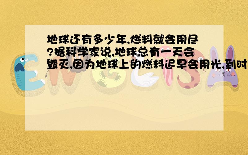 地球还有多少年,燃料就会用尽?据科学家说,地球总有一天会毁灭,因为地球上的燃料迟早会用光,到时什么东西都没有了,连吃的喝的也会用光...而科学家也正寻找着有没有别的星球可以生存...