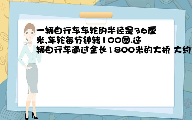 一辆自行车车轮的半径是36厘米,车轮每分钟转100圈.这辆自行车通过全长1800米的大桥 大约需要多长时间?