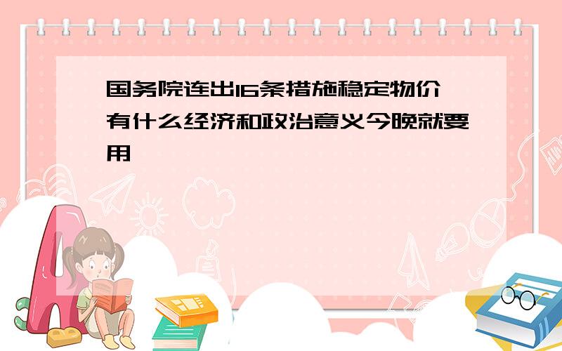 国务院连出16条措施稳定物价有什么经济和政治意义今晚就要用