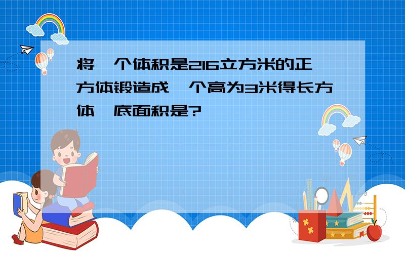 将一个体积是216立方米的正方体锻造成一个高为3米得长方体,底面积是?