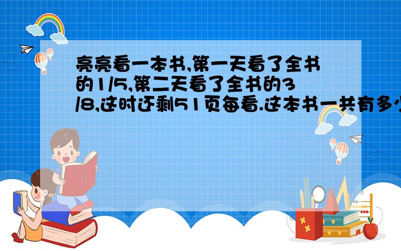 亮亮看一本书,第一天看了全书的1/5,第二天看了全书的3/8,这时还剩51页每看.这本书一共有多少页?甲乙两地相距360千米,客车和货车同时从两地相对开出,经过5小时相遇.已知货车与客车的速度