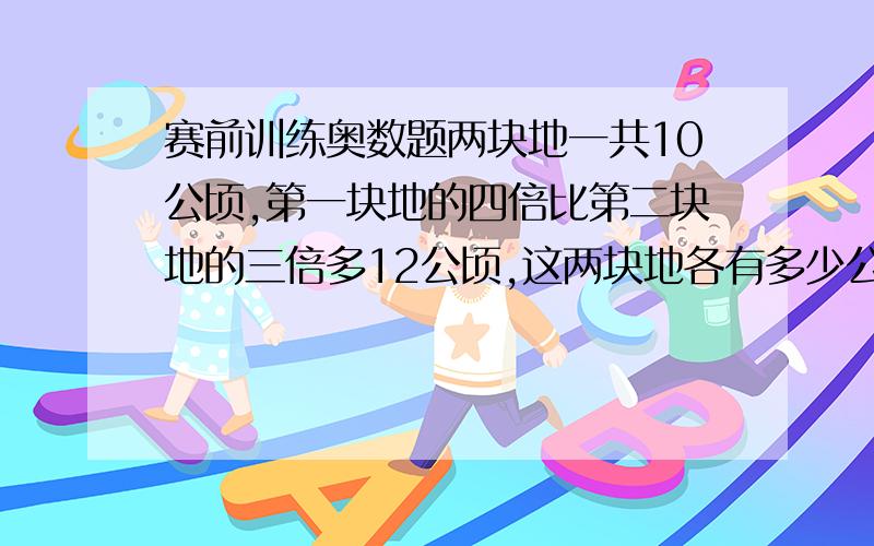 赛前训练奥数题两块地一共10公顷,第一块地的四倍比第二块地的三倍多12公顷,这两块地各有多少公顷?