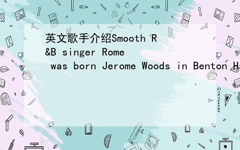 英文歌手介绍Smooth R&B singer Rome was born Jerome Woods in Benton Harbor,MI.Early on,he sang along with his mother's soul records (Marvin Gaye,Sam Cooke) as well as in the local church choir.He joined an R&B cover band named Fire & Ice while i