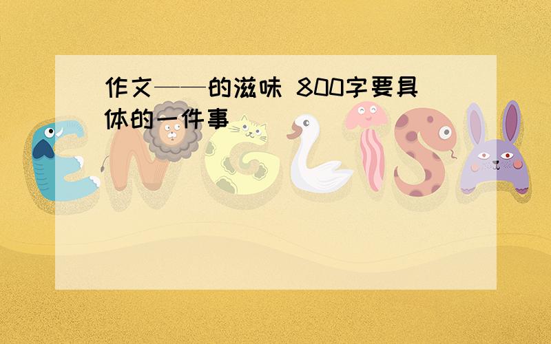 作文——的滋味 800字要具体的一件事