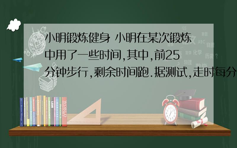 小明锻炼健身 小明在某次锻炼中用了一些时间,其中,前25分钟步行,剩余时间跑.据测试,走时每分钟消耗6卡路里,跑步前5分钟每分钟消耗10卡路里,此后每多跑1分钟 ,多消耗1卡路里,结果他一共消