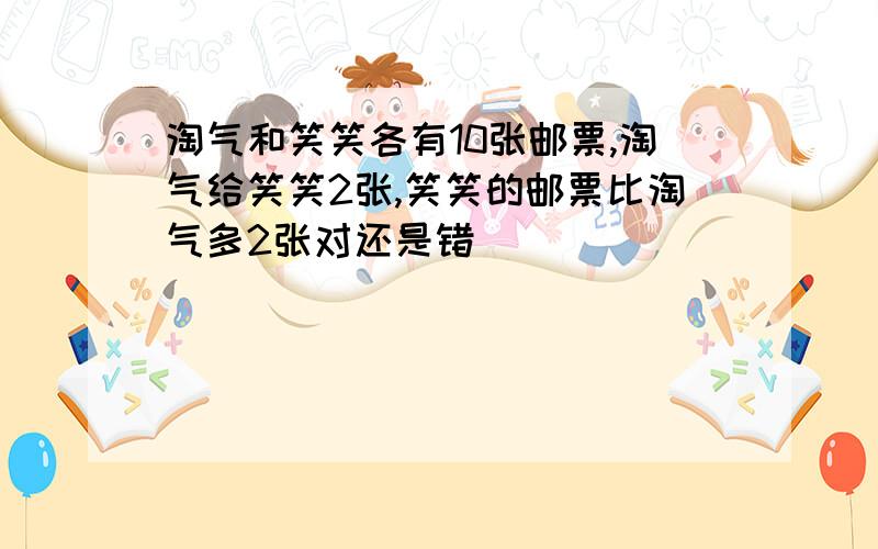 淘气和笑笑各有10张邮票,淘气给笑笑2张,笑笑的邮票比淘气多2张对还是错