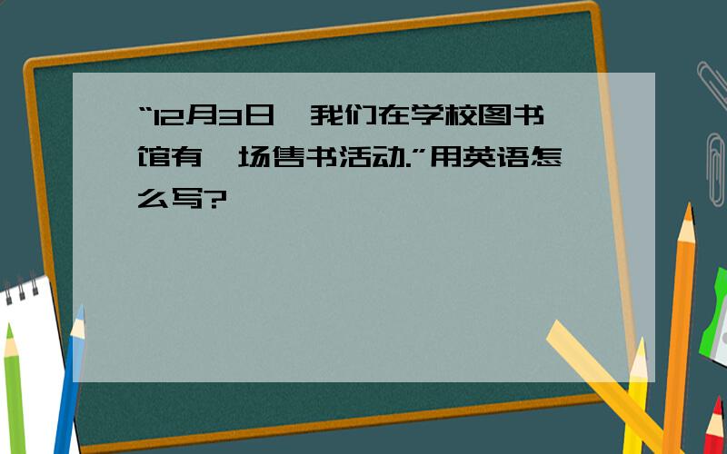 “12月3日,我们在学校图书馆有一场售书活动.”用英语怎么写?