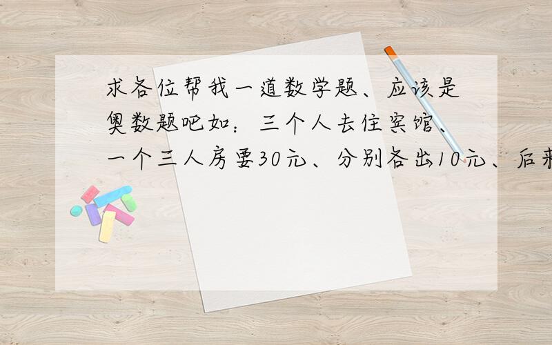 求各位帮我一道数学题、应该是奥数题吧如：三个人去住宾馆、一个三人房要30元、分别各出10元、后来老板说今天有优惠返还5元、服务员私吞2元、把剩下的分别给三个人、也就是没人出9元