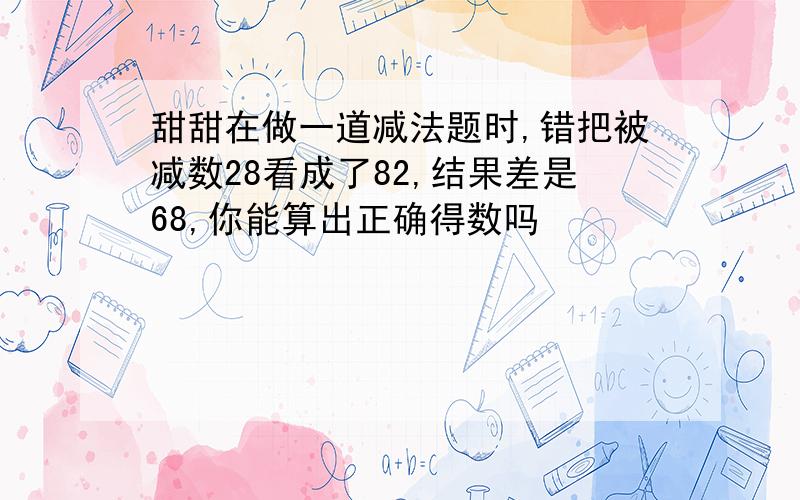 甜甜在做一道减法题时,错把被减数28看成了82,结果差是68,你能算出正确得数吗