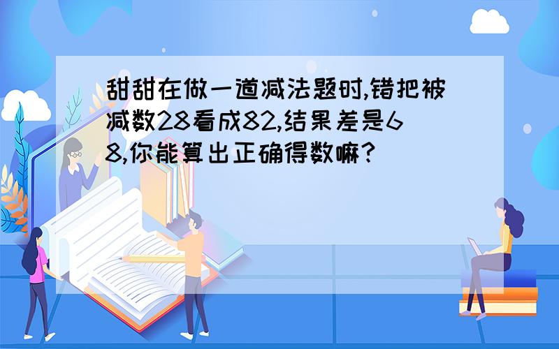 甜甜在做一道减法题时,错把被减数28看成82,结果差是68,你能算出正确得数嘛?