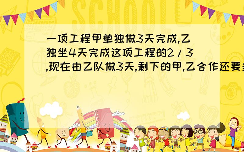 一项工程甲单独做3天完成,乙独坐4天完成这项工程的2/3,现在由乙队做3天,剩下的甲,乙合作还要多少天?