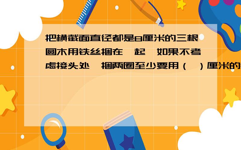 把横截面直径都是8厘米的三根圆木用铁丝捆在一起,如果不考虑接头处,捆两圈至少要用（ ）厘米的铁丝?一个工程队铺一段铁路,计划用12天铺完,但实际每天比计划多铺1/4,该队实际（ ）天铺