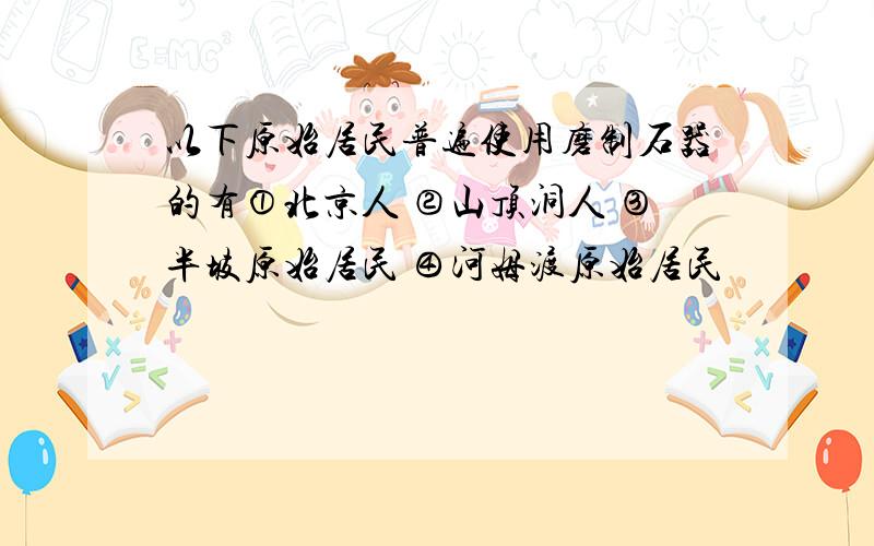 以下原始居民普遍使用磨制石器的有①北京人 ②山顶洞人 ③半坡原始居民 ④河姆渡原始居民