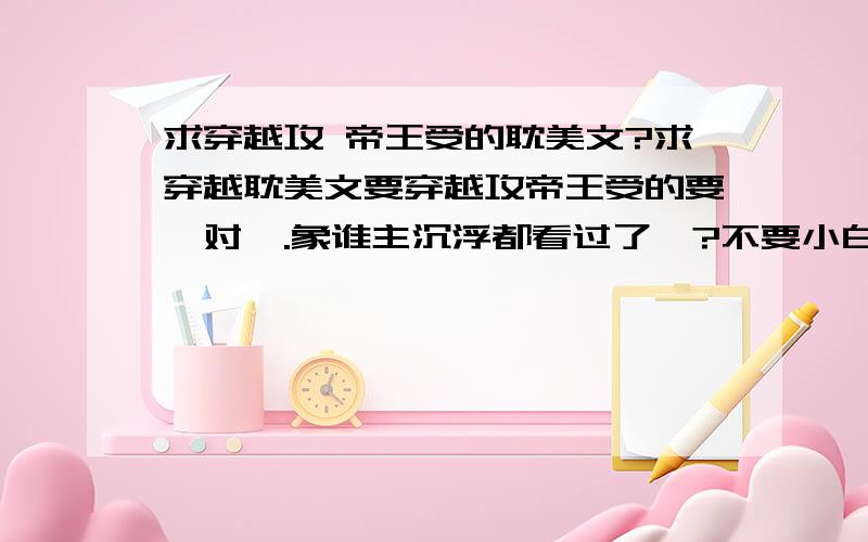 求穿越攻 帝王受的耽美文?求穿越耽美文要穿越攻帝王受的要一对一.象谁主沉浮都看过了…?不要小白文!谢谢《此情脉脉》是很好看过了还有别的么新点的?