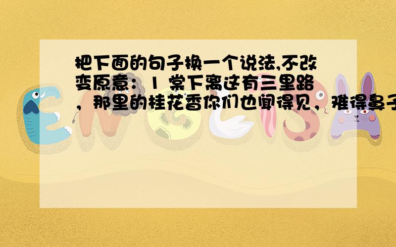 把下面的句子换一个说法,不改变原意：1 棠下离这有三里路，那里的桂花香你们也闻得见，难得鼻子有那么长吗？2 我们播下的种子有什么理由不在自己学生的身上开花结果呢？3 我得老师们