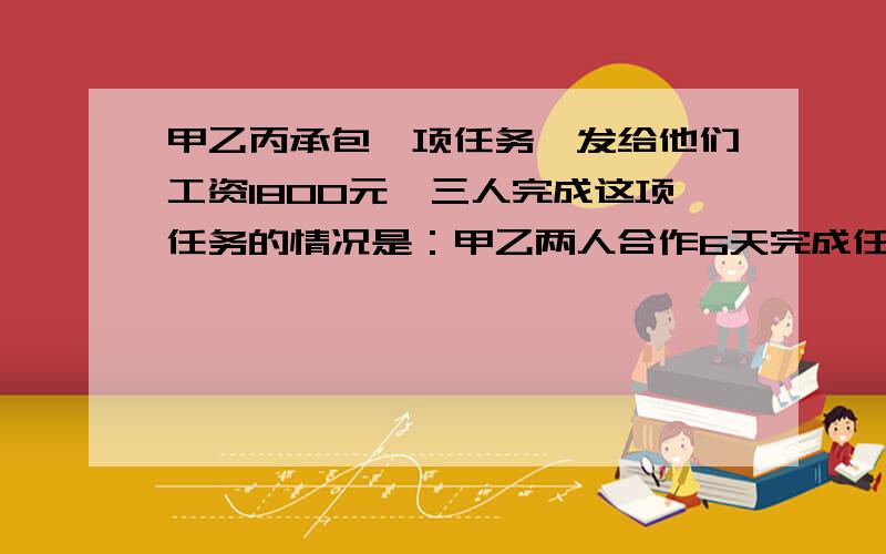 甲乙丙承包一项任务,发给他们工资1800元,三人完成这项任务的情况是：甲乙两人合作6天完成任务的1/3；因甲有事,乙丙合作2天完成余下任务的1/4,以后三人合作5天完成了这项任务,按完成工作