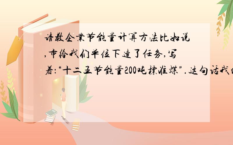 请教企业节能量计算方法比如说,市给我们单位下达了任务,写着：“十二五节能量200吨标准煤”.这句话我的理解是2011~2015年节能200吨标准煤,可是它是跟什么比节能呢?