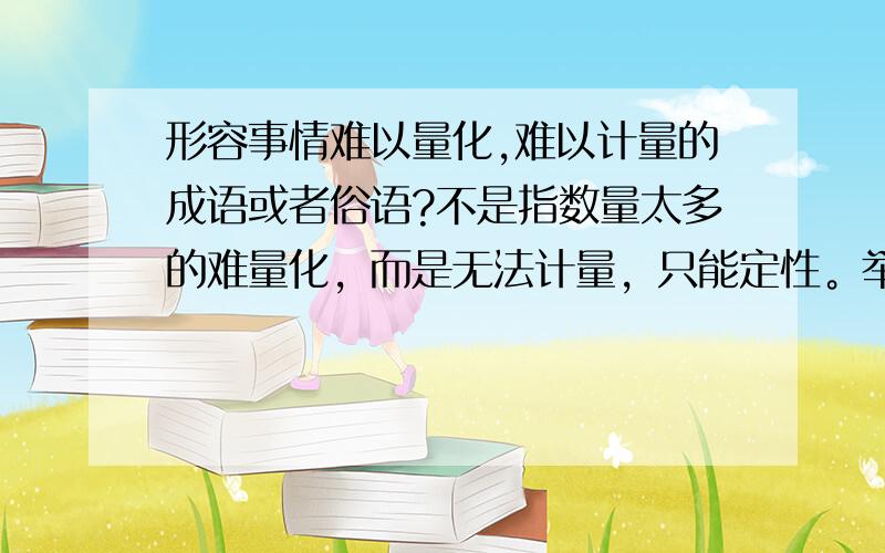 形容事情难以量化,难以计量的成语或者俗语?不是指数量太多的难量化，而是无法计量，只能定性。举例：我要成功 —— 这就是定性的描述我要在1年里挣50万块钱 —— 这就是定量的描述那