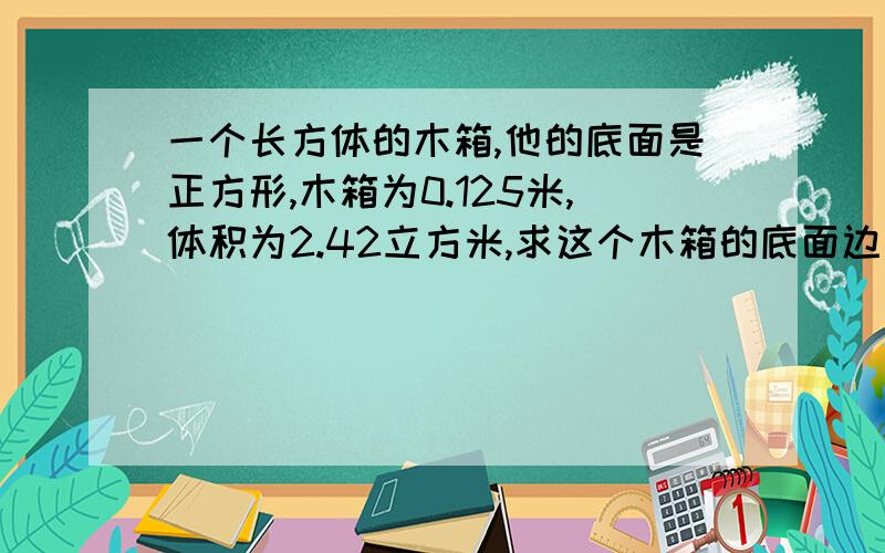 一个长方体的木箱,他的底面是正方形,木箱为0.125米,体积为2.42立方米,求这个木箱的底面边长