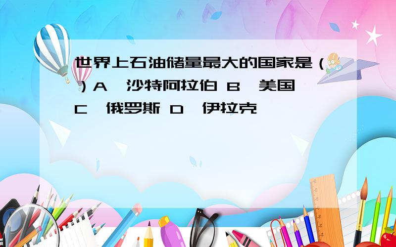 世界上石油储量最大的国家是（）A、沙特阿拉伯 B、美国 C、俄罗斯 D、伊拉克