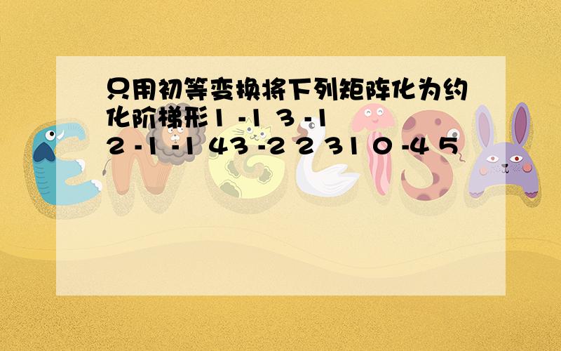 只用初等变换将下列矩阵化为约化阶梯形1 -1 3 -1 2 -1 -1 43 -2 2 31 0 -4 5