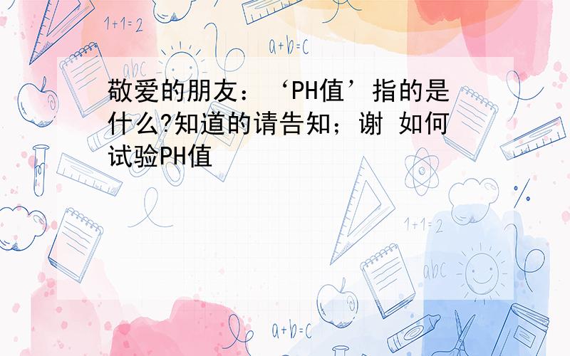 敬爱的朋友：‘PH值’指的是什么?知道的请告知；谢 如何试验PH值