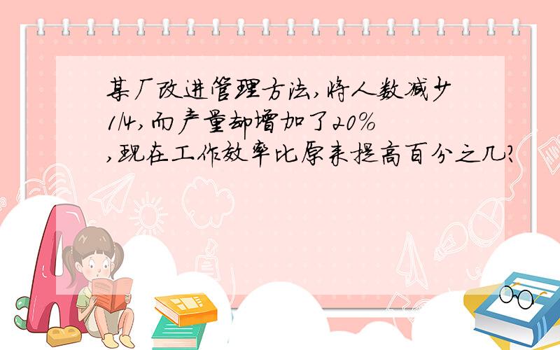 某厂改进管理方法,将人数减少1/4,而产量却增加了20％,现在工作效率比原来提高百分之几?